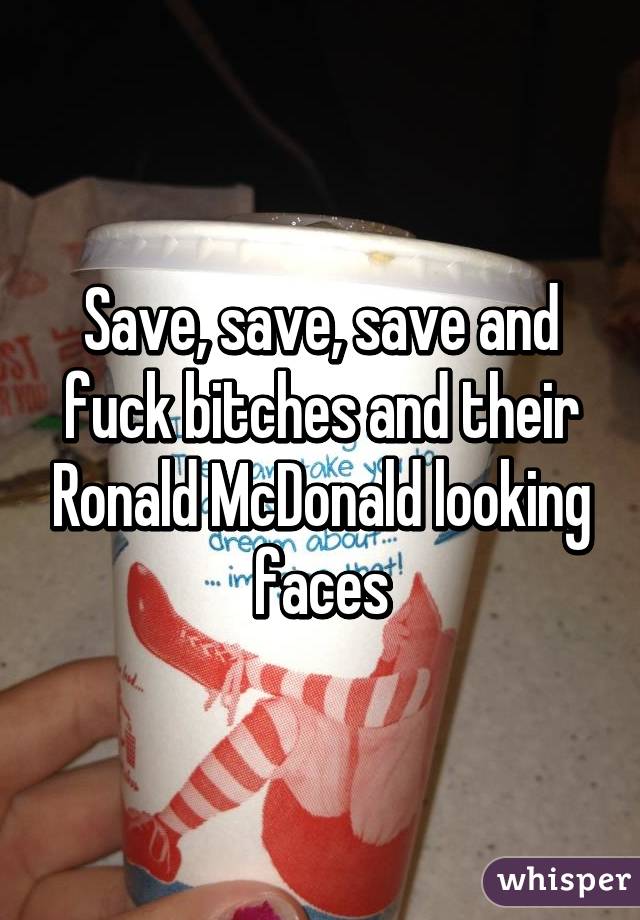 Save, save, save and fuck bitches and their Ronald McDonald looking faces