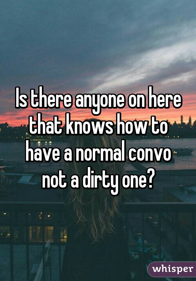 Is there anyone on here that knows how to have a normal convo not a dirty one?