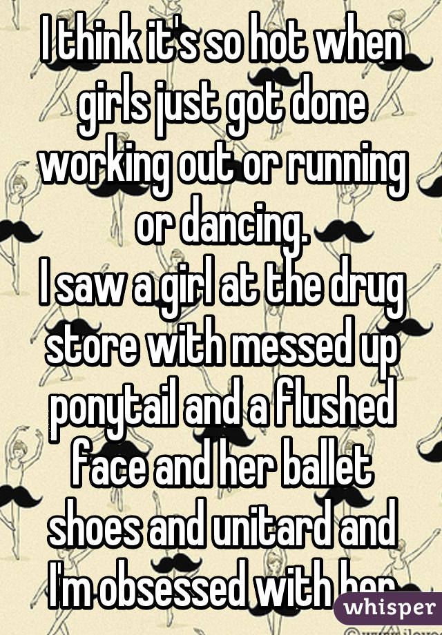 I think it's so hot when girls just got done working out or running or dancing.
I saw a girl at the drug store with messed up ponytail and a flushed face and her ballet shoes and unitard and I'm obsessed with her