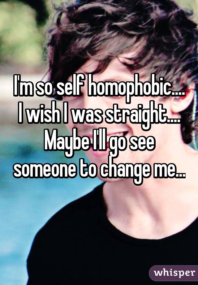 I'm so self homophobic.... I wish I was straight.... Maybe I'll go see someone to change me... 