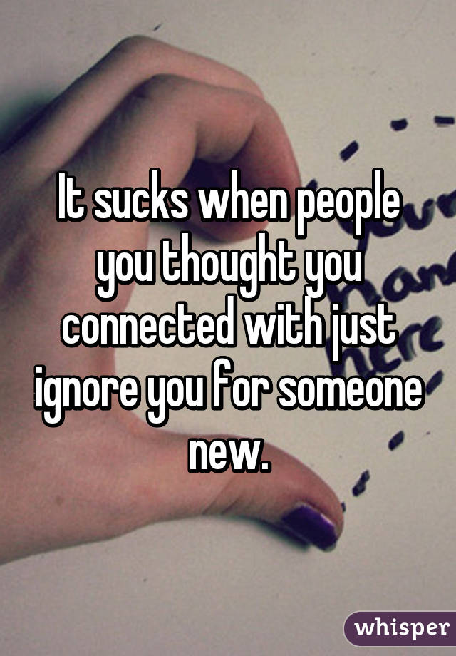 It sucks when people you thought you connected with just ignore you for someone new.