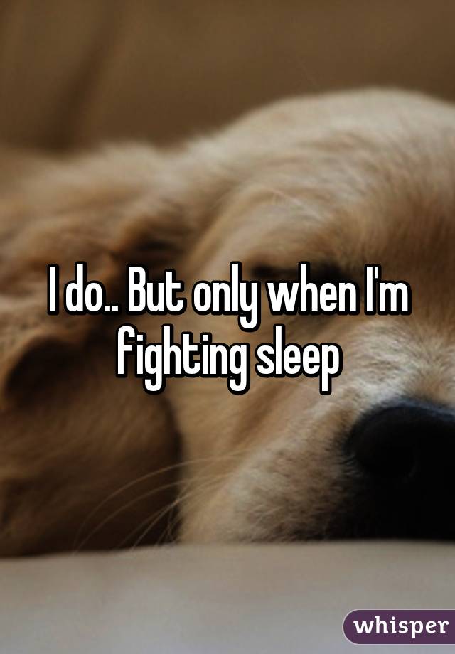 I do.. But only when I'm fighting sleep