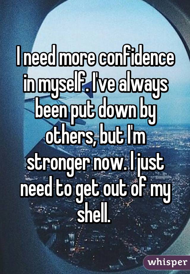 I need more confidence in myself. I've always been put down by others, but I'm stronger now. I just need to get out of my shell. 