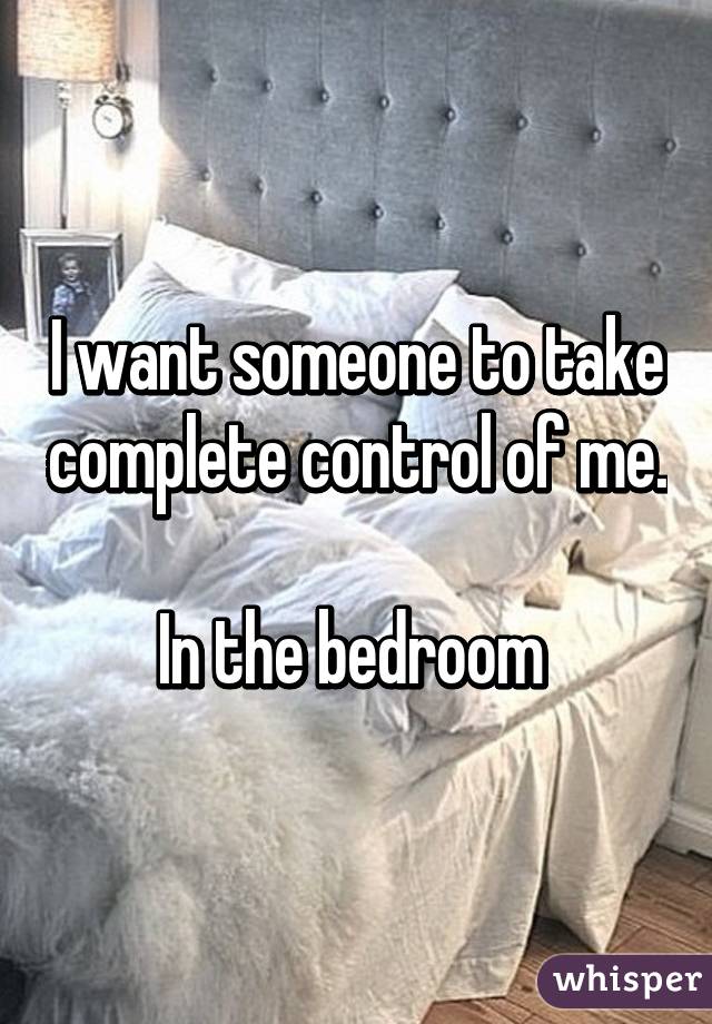 I want someone to take complete control of me. 
In the bedroom 