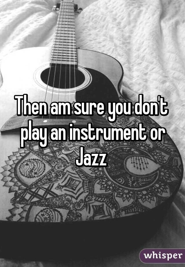 Then am sure you don't  play an instrument or Jazz 