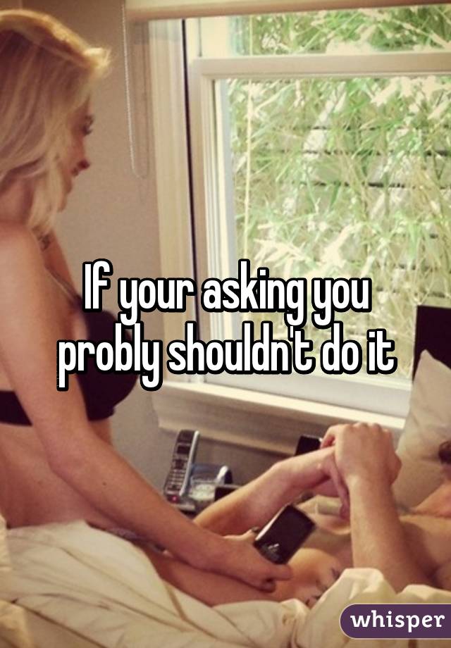 If your asking you probly shouldn't do it