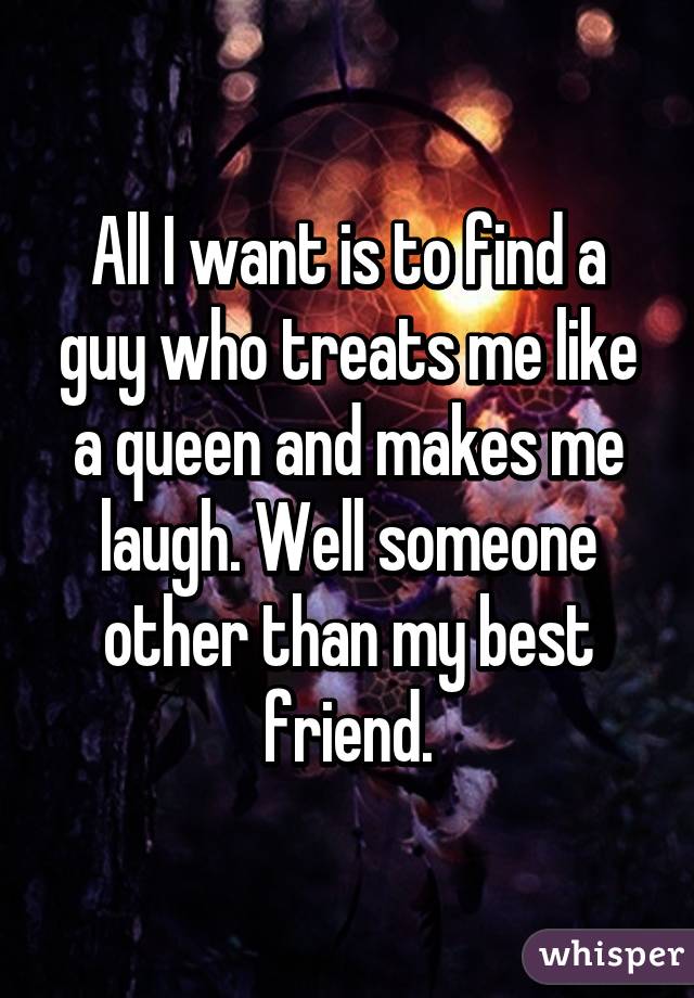 All I want is to find a guy who treats me like a queen and makes me laugh. Well someone other than my best friend.