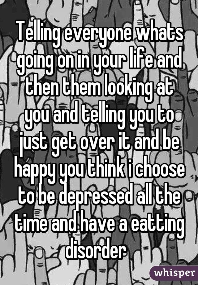 Telling everyone whats going on in your life and then them looking at you and telling you to just get over it and be happy you think i choose to be depressed all the time and have a eatting disorder  