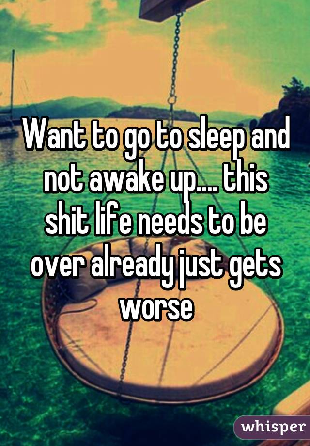 Want to go to sleep and not awake up.... this shit life needs to be over already just gets worse