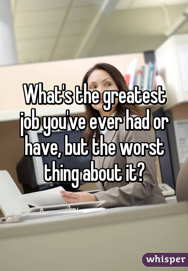 What's the greatest job you've ever had or have, but the worst thing about it?