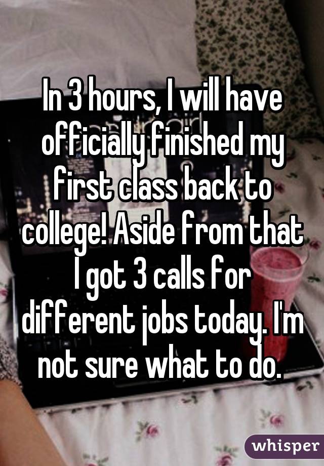 In 3 hours, I will have officially finished my first class back to college! Aside from that I got 3 calls for different jobs today. I'm not sure what to do. 