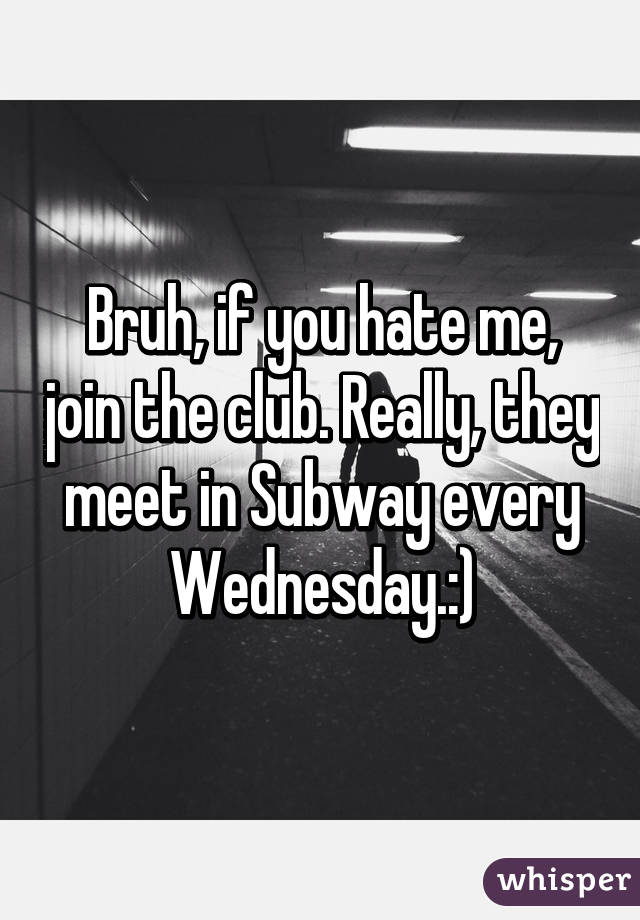 Bruh, if you hate me, join the club. Really, they meet in Subway every Wednesday.:)