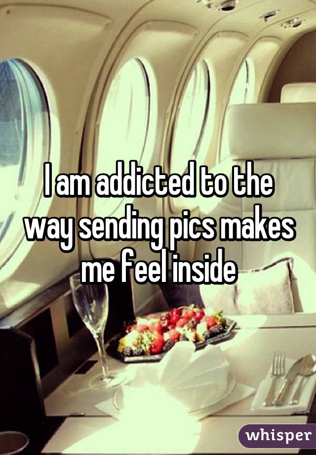 I am addicted to the way sending pics makes me feel inside