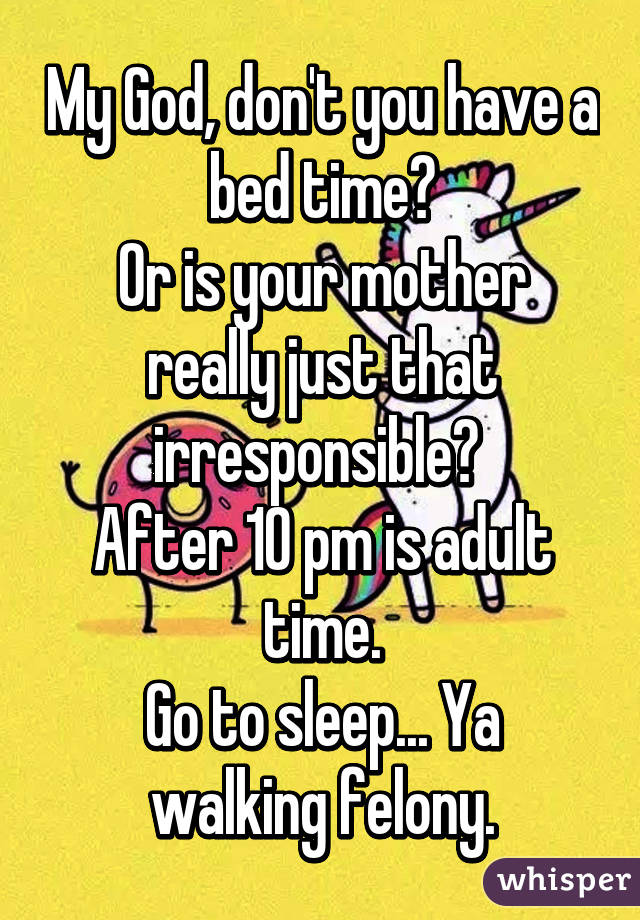 My God, don't you have a bed time?
Or is your mother really just that irresponsible? 
After 10 pm is adult time.
Go to sleep... Ya walking felony.