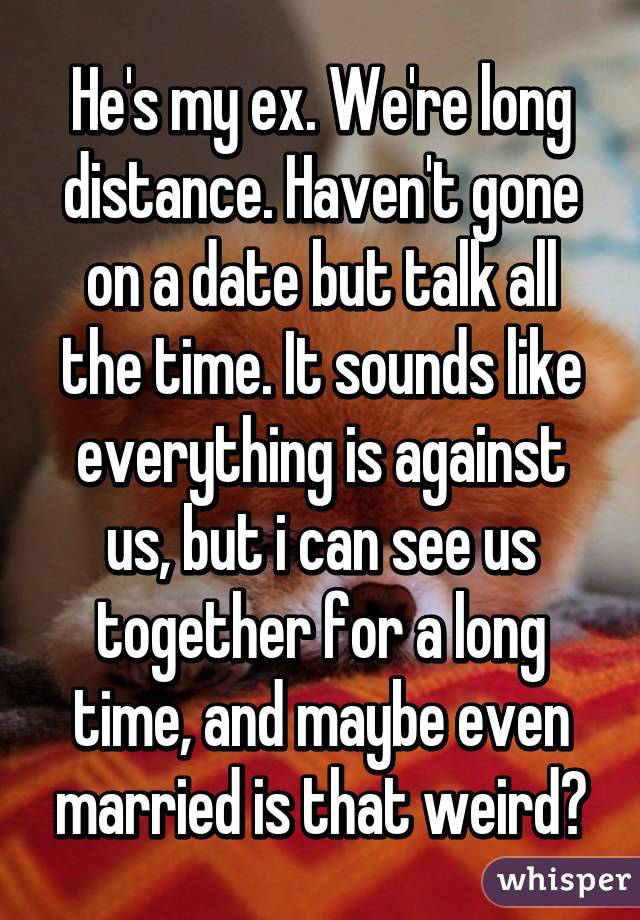 He's my ex. We're long distance. Haven't gone on a date but talk all the time. It sounds like everything is against us, but i can see us together for a long time, and maybe even married is that weird?