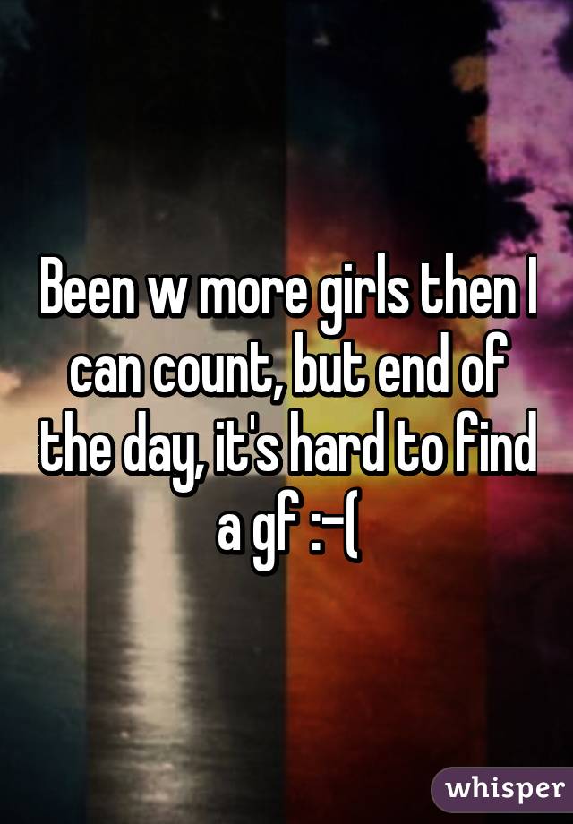 Been w more girls then I can count, but end of the day, it's hard to find a gf :-(