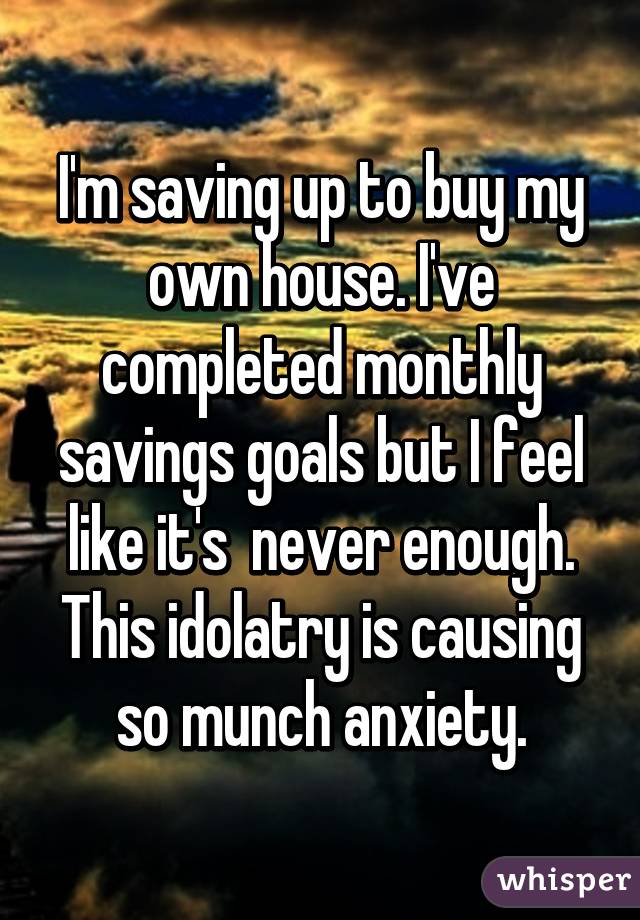 I'm saving up to buy my own house. I've completed monthly savings goals but I feel like it's  never enough. This idolatry is causing so munch anxiety.