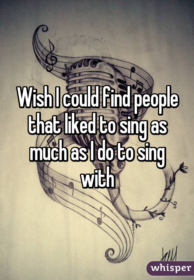 Wish I could find people that liked to sing as much as I do to sing with