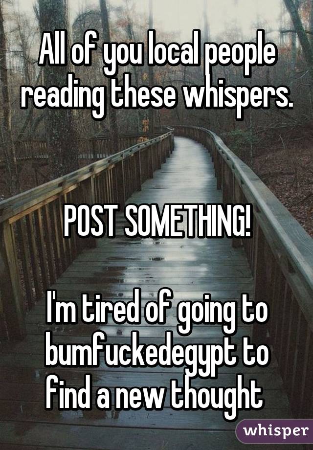 All of you local people reading these whispers. 

POST SOMETHING!

I'm tired of going to bumfuckedegypt to find a new thought 