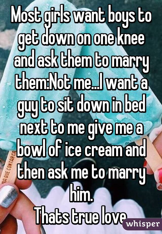 Most girls want boys to get down on one knee and ask them to marry them:Not me...I want a guy to sit down in bed next to me give me a bowl of ice cream and then ask me to marry him.
 Thats true love. 