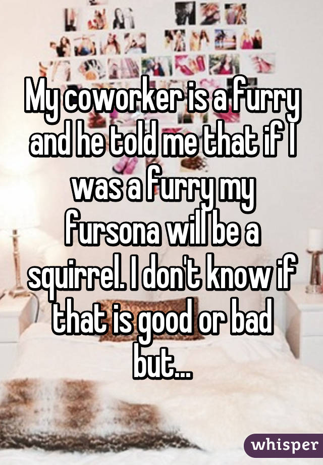 My coworker is a furry and he told me that if I was a furry my fursona will be a squirrel. I don't know if that is good or bad but...