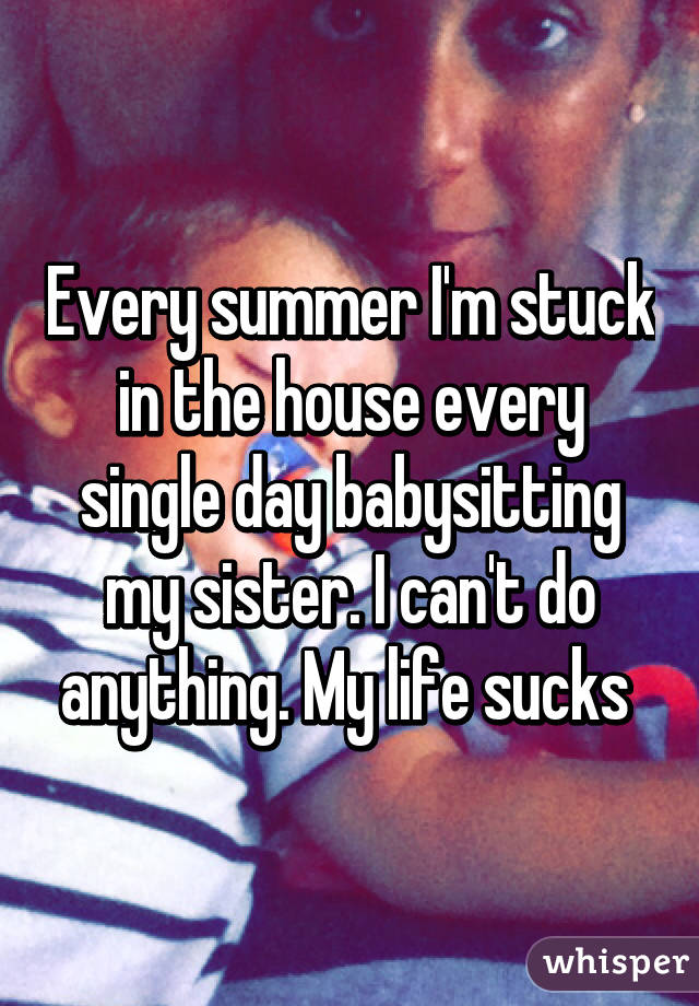 Every summer I'm stuck in the house every single day babysitting my sister. I can't do anything. My life sucks 
