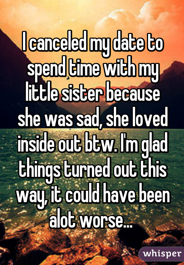 I canceled my date to spend time with my little sister because she was sad, she loved inside out btw. I'm glad things turned out this way, it could have been alot worse... 