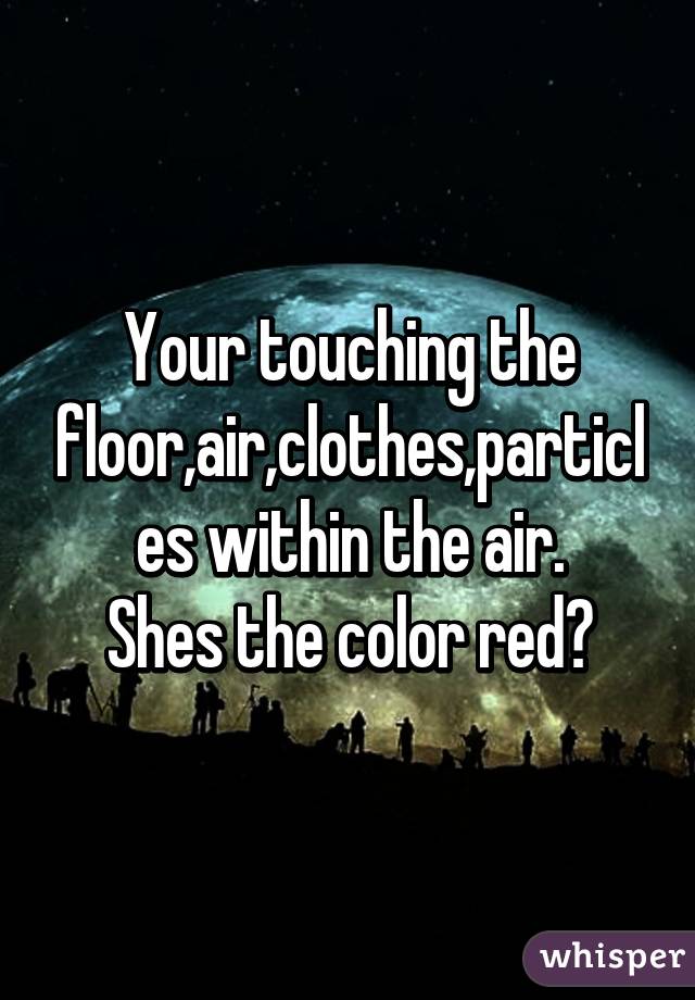 Your touching the floor,air,clothes,particles within the air.
Shes the color red?
