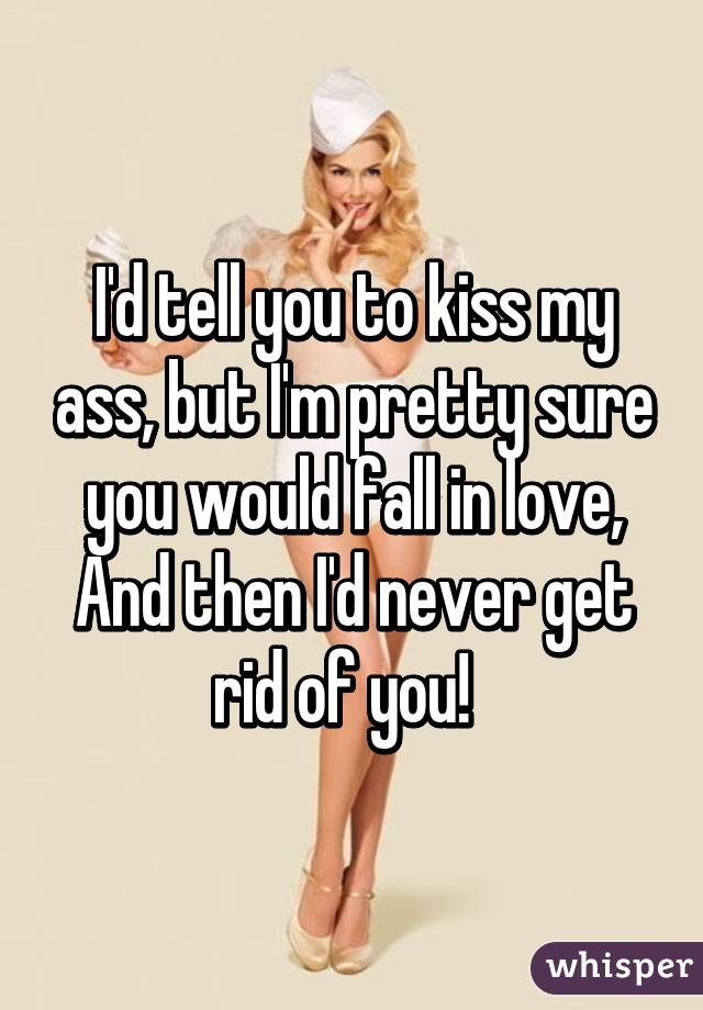 I'd tell you to kiss my ass, but I'm pretty sure you would fall in love,
And then I'd never get rid of you!  