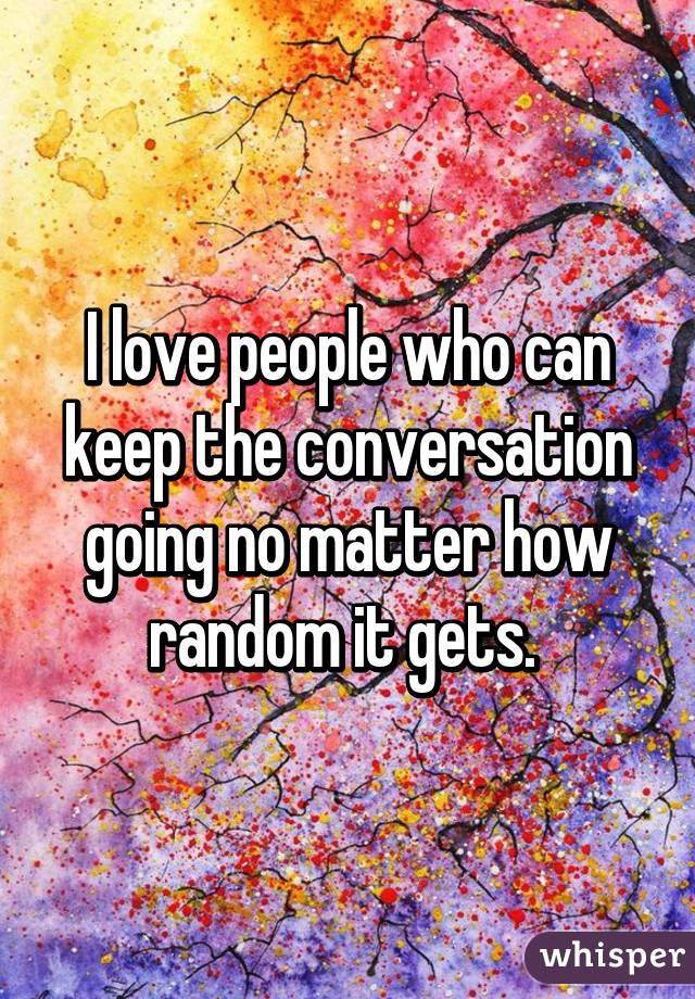 I love people who can keep the conversation going no matter how random it gets. 