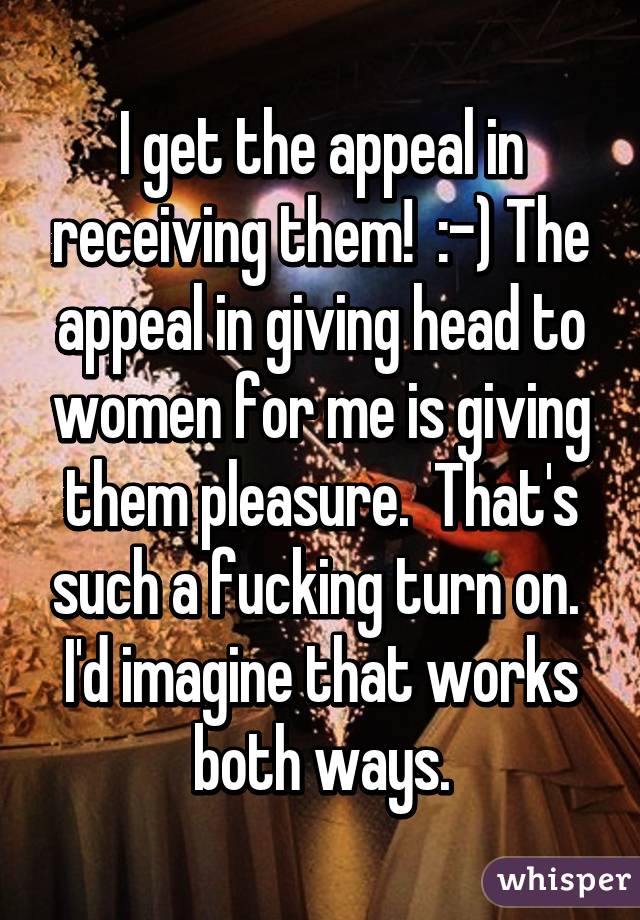 I get the appeal in receiving them!  :-) The appeal in giving head to women for me is giving them pleasure.  That's such a fucking turn on.  I'd imagine that works both ways.