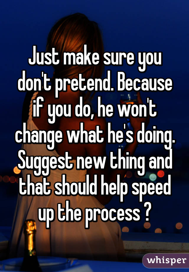 Just make sure you don't pretend. Because if you do, he won't change what he's doing. Suggest new thing and that should help speed up the process 😊