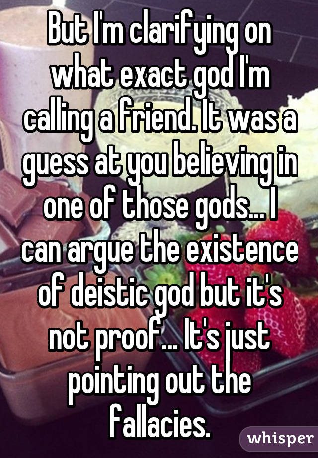 But I'm clarifying on what exact god I'm calling a friend. It was a guess at you believing in one of those gods... I can argue the existence of deistic god but it's not proof... It's just pointing out the fallacies.