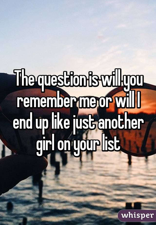 The question is will you remember me or will I end up like just another girl on your list