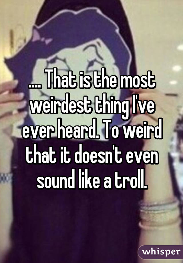 .... That is the most weirdest thing I've ever heard. To weird that it doesn't even sound like a troll.