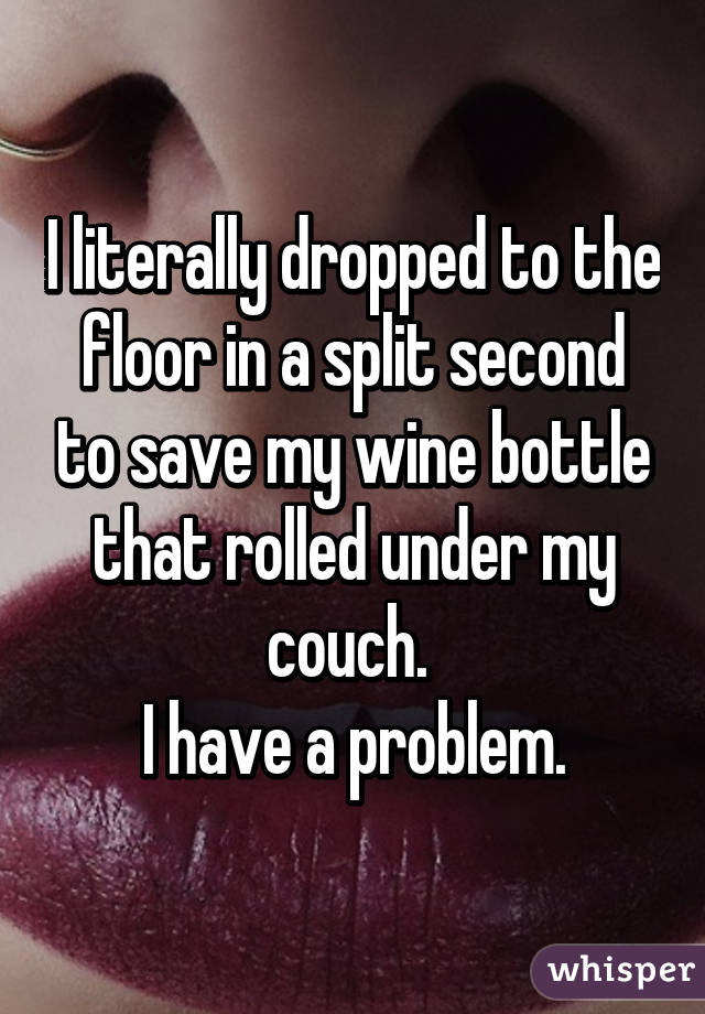 I literally dropped to the floor in a split second to save my wine bottle that rolled under my couch. 
I have a problem.