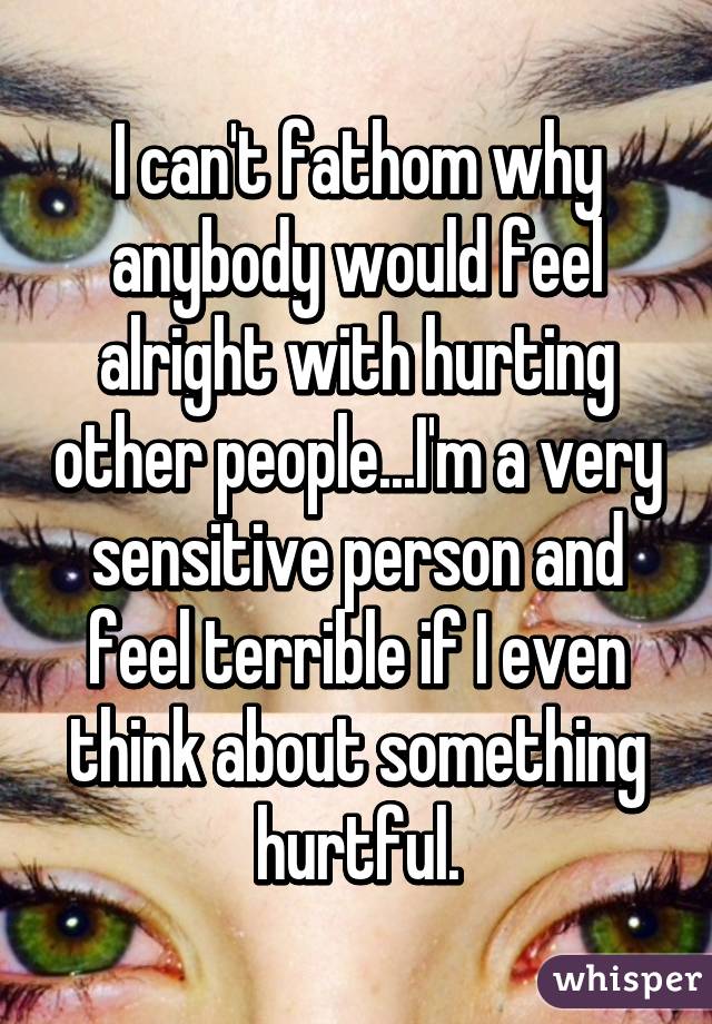 I can't fathom why anybody would feel alright with hurting other people...I'm a very sensitive person and feel terrible if I even think about something hurtful.