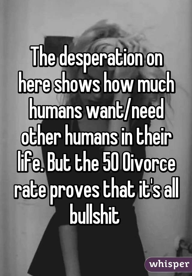 The desperation on here shows how much humans want/need other humans in their life. But the 50% divorce rate proves that it's all bullshit 