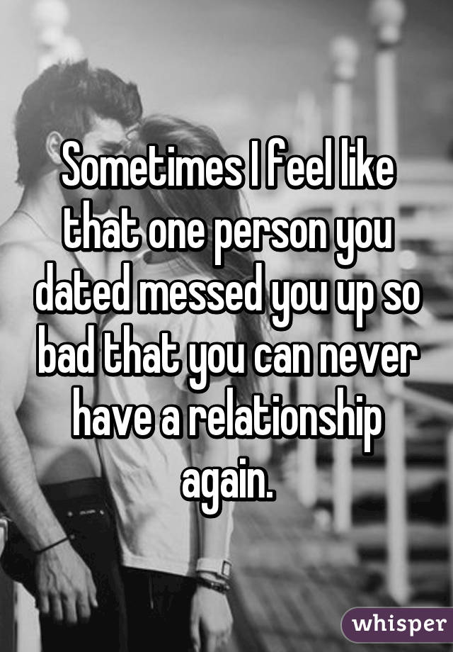 Sometimes I feel like that one person you dated messed you up so bad that you can never have a relationship again.