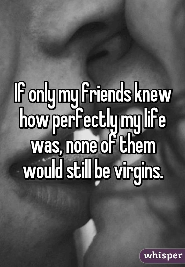 If only my friends knew how perfectly my life was, none of them would still be virgins.