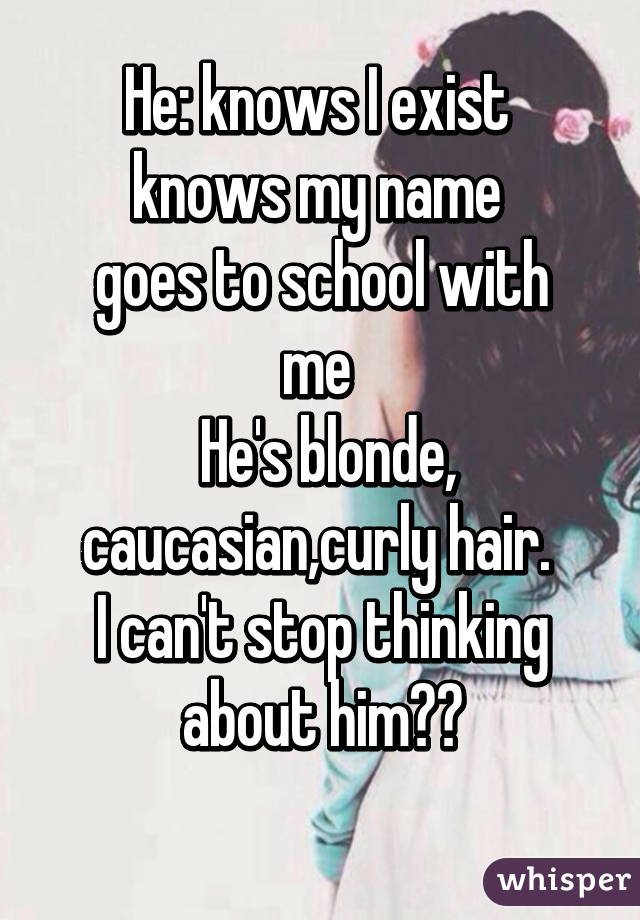 He: knows I exist 
knows my name 
goes to school with me 
 He's blonde, caucasian,curly hair. 
I can't stop thinking about him😩😩
