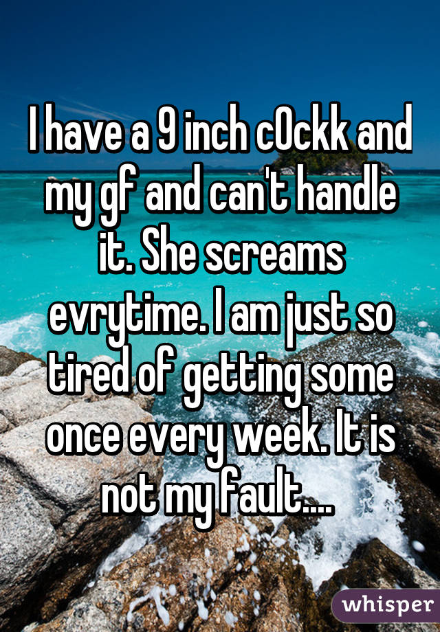 I have a 9 inch c0ckk and my gf and can't handle it. She screams evrytime. I am just so tired of getting some once every week. It is not my fault.... 