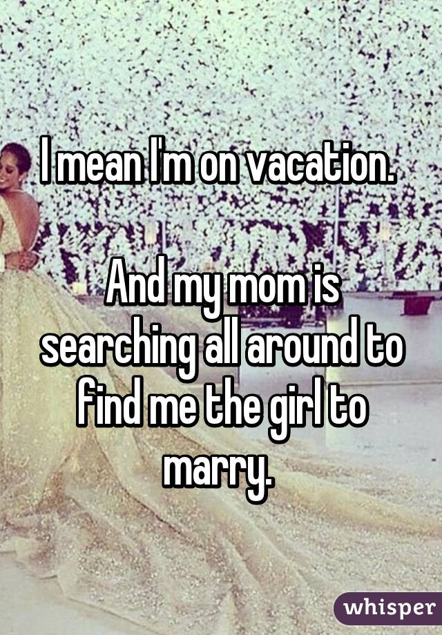 I mean I'm on vacation. 

And my mom is searching all around to find me the girl to marry. 