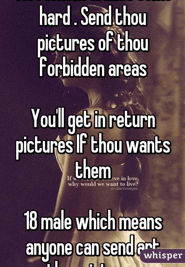 Tis I whom wants some hard . Send thou pictures of thou forbidden areas

You'll get in return pictures If thou wants them

18 male which means anyone can send art thou pictures