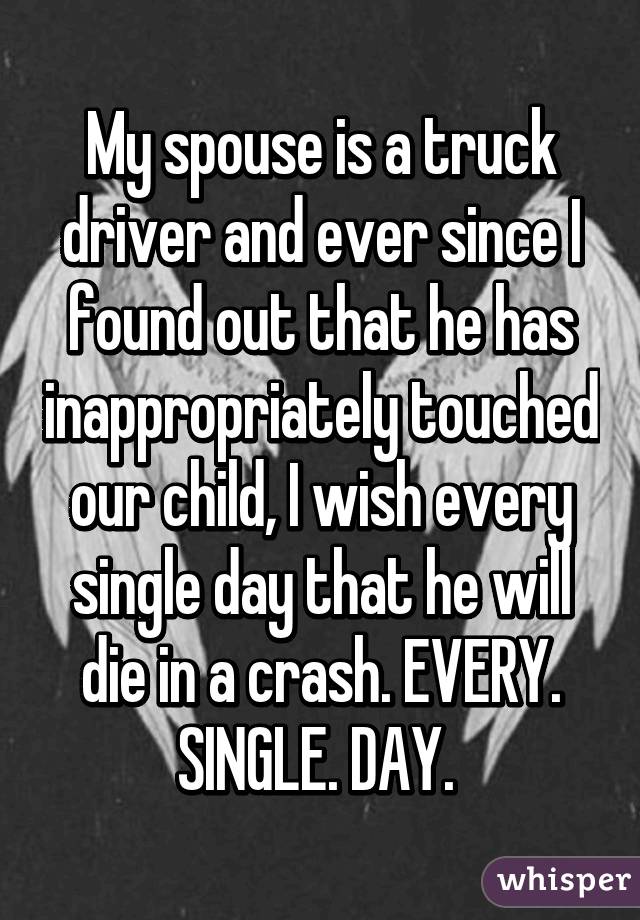 My spouse is a truck driver and ever since I found out that he has inappropriately touched our child, I wish every single day that he will die in a crash. EVERY. SINGLE. DAY. 