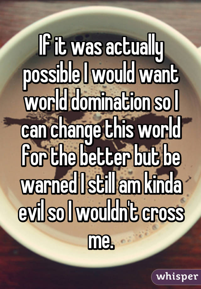 If it was actually possible I would want world domination so I can change this world for the better but be warned I still am kinda evil so I wouldn't cross me.