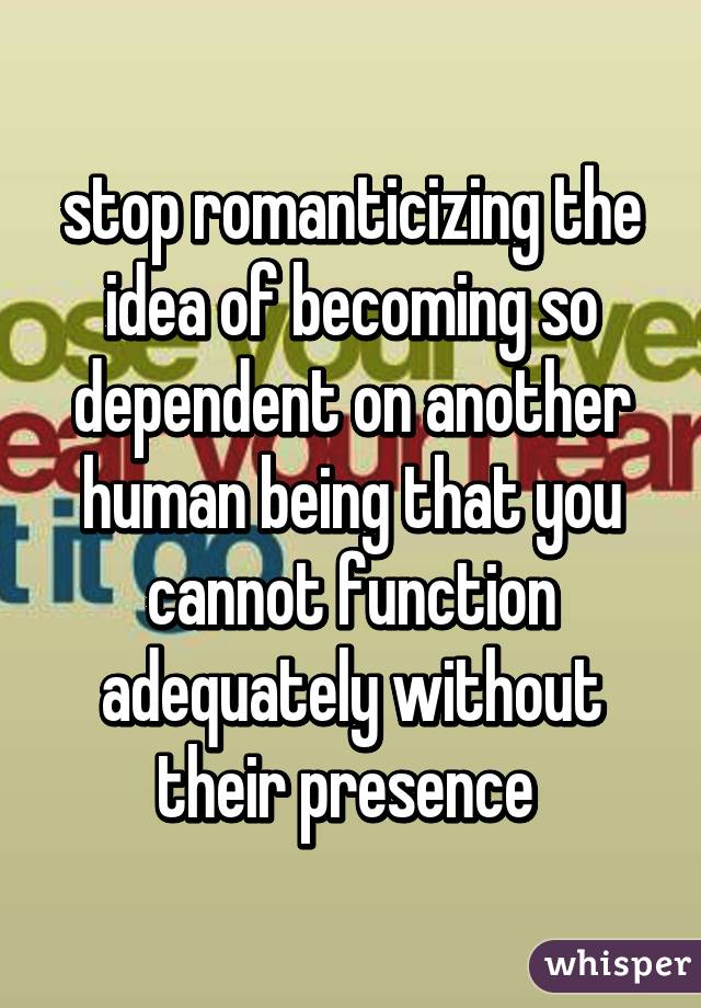 stop romanticizing the idea of becoming so dependent on another human being that you cannot function adequately without their presence 