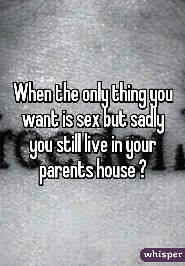 When the only thing you want is sex but sadly you still live in your parents house 😒