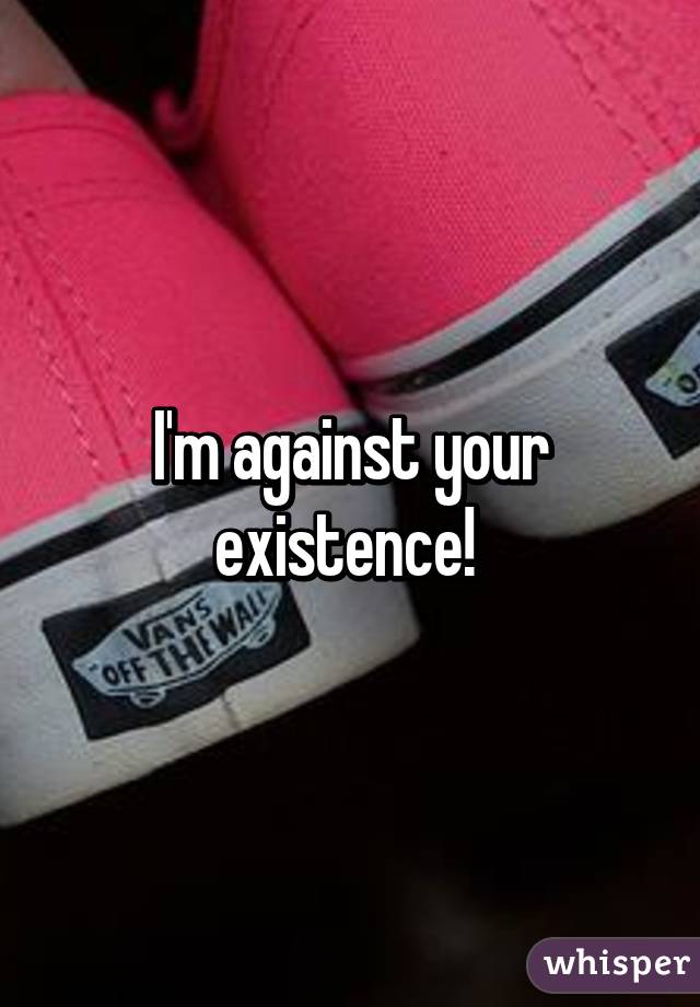 I'm against your existence! 