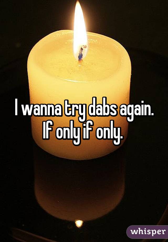 I wanna try dabs again. If only if only. 